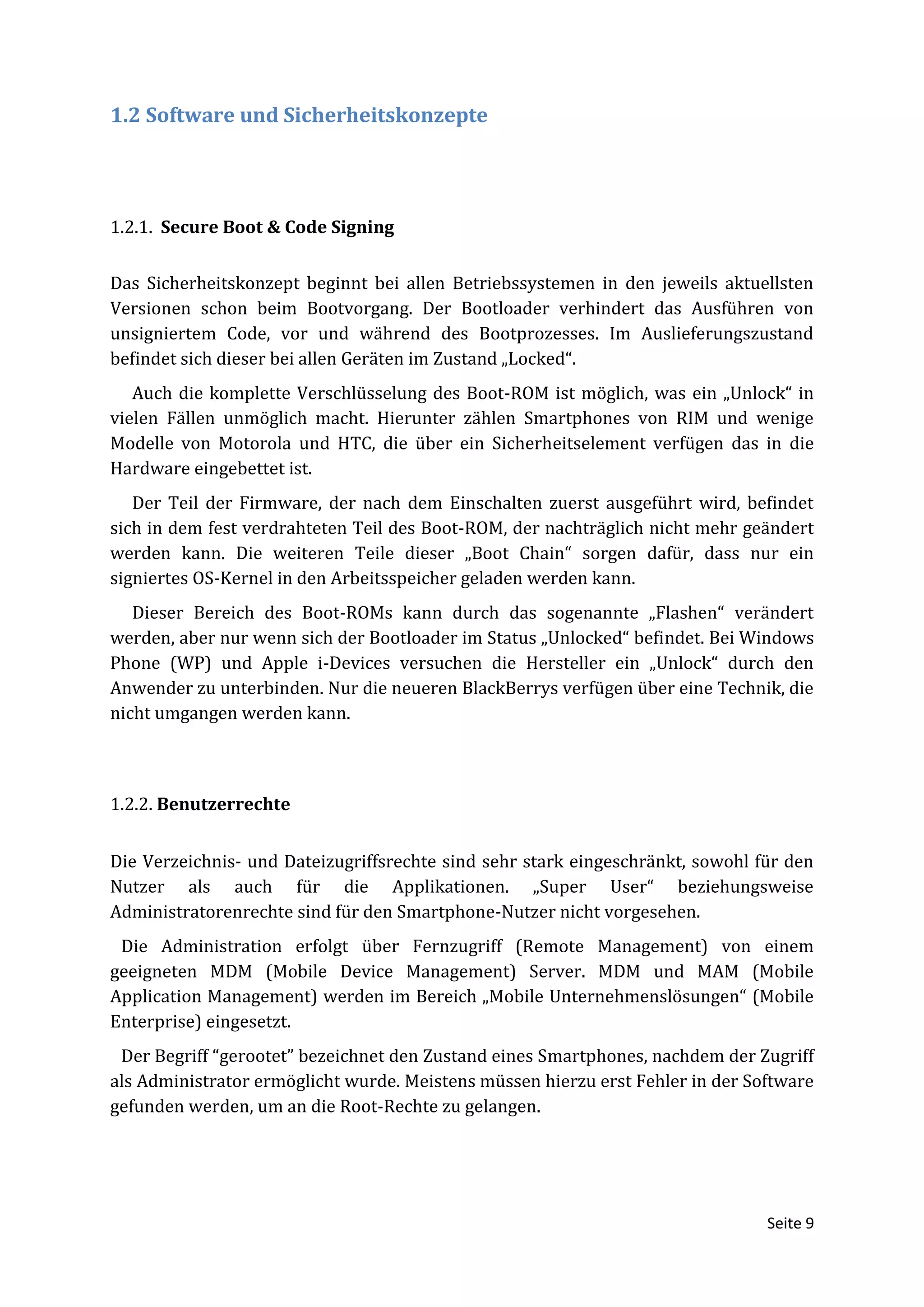 1.2 Software und Sicherheitskonzepte




1.2.1. Secure Boot & Code Signing


Das Sicherheitskonzept beginnt bei allen Betriebssystemen in den jeweils aktuellsten
Versionen schon beim Bootvorgang. Der Bootloader verhindert das Ausführen von
unsigniertem Code, vor und während des Bootprozesses. Im Auslieferungszustand
befindet sich dieser bei allen Geräten im Zustand „Locked“.
   Auch die komplette Verschlüsselung des Boot-ROM ist möglich, was ein „Unlock“ in
vielen Fällen unmöglich macht. Hierunter zählen Smartphones von RIM und wenige
Modelle von Motorola und HTC, die über ein Sicherheitselement verfügen das in die
Hardware eingebettet ist.
   Der Teil der Firmware, der nach dem Einschalten zuerst ausgeführt wird, befindet
sich in dem fest verdrahteten Teil des Boot-ROM, der nachträglich nicht mehr geändert
werden kann. Die weiteren Teile dieser „Boot Chain“ sorgen dafür, dass nur ein
signiertes OS-Kernel in den Arbeitsspeicher geladen werden kann.
   Dieser Bereich des Boot-ROMs kann durch das sogenannte „Flashen“ verändert
werden, aber nur wenn sich der Bootloader im Status „Unlocked“ befindet. Bei Windows
Phone (WP) und Apple i-Devices versuchen die Hersteller ein „Unlock“ durch den
Anwender zu unterbinden. Nur die neueren BlackBerrys verfügen über eine Technik, die
nicht umgangen werden kann.



1.2.2. Benutzerrechte


Die Verzeichnis- und Dateizugriffsrechte sind sehr stark eingeschränkt, sowohl für den
Nutzer als auch für die Applikationen. „Super User“ beziehungsweise
Administratorenrechte sind für den Smartphone-Nutzer nicht vorgesehen.
 Die Administration erfolgt über Fernzugriff (Remote Management) von einem
geeigneten MDM (Mobile Device Management) Server. MDM und MAM (Mobile
Application Management) werden im Bereich „Mobile Unternehmenslösungen“ (Mobile
Enterprise) eingesetzt.
 Der Begriff “gerootet” bezeichnet den Zustand eines Smartphones, nachdem der Zugriff
als Administrator ermöglicht wurde. Meistens müssen hierzu erst Fehler in der Software
gefunden werden, um an die Root-Rechte zu gelangen.




                                                                                Seite 9
 