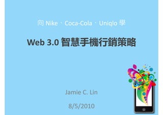 向 Nike、Coca-Cola、Uniqlo 學

Web 3.0 智慧手機行銷策略




        Jamie C. Lin

         8/5/2010
 