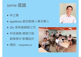 Jamie 是誰

 林之晨

 appWorks 創投創辦人兼合夥人

 20+ 家新創網路公司

 科技趨勢 網路行銷
 創業模式 軟體設計

 網誌：mrjamie.cc
 