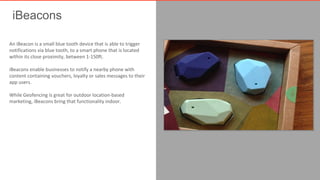 iBeacons 
An iBeacon is a small blue tooth device that is able to trigger 
notifications via blue tooth, to a smart phone that is located 
within its close proximity, between 1-150ft. 
iBeacons enable businesses to notify a nearby phone with 
content containing vouchers, loyalty or sales messages to their 
app users. 
While Geofencing is great for outdoor location-based 
marketing, iBeacons bring that functionality indoor. 
 