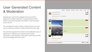 User Generated Content 
& Moderation 
Keeping your community engaged with your brand is 
obviously incredibly important. User generated content 
(UGC) is extremely valuable and mobile is now the easiest 
way to do this. 
The management system makes it really easy for your app 
users to send you a photo or video directly from your app. 
You can then approve the content in the moderation area. If 
approved, it’s added to your app and social media 
connections automatically, so the wider community can like, 
share and engage with your brand. 
 