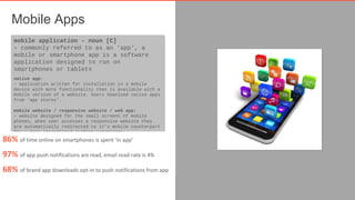 Mobile Apps 
mobile application - noun [C] 
› commonly referred to as an ‘app’, a 
mobile or smartphone app is a software 
application designed to run on 
smartphones or tablets 
native app: 
› application written for installation in a mobile 
device with more functionality than is available with a 
mobile version of a website. Users download native apps 
from ‘app stores’. 
native app: 
› application written for installation in a mobile 
device with more functionality than is available with a 
mobile version of a website. Users download native apps 
from ‘app stores’. 
mobile website / responsive website / web app: 
› website designed for the small screens of mobile 
phones, when user accesses a responsive website they 
are automatically redirected to it’s mobile counterpart 
for a more streamlined surfing experience. 
mobile website / responsive website / web app: 
› website designed for the small screens of mobile 
phones, when user accesses a responsive website they 
are automatically redirected to it’s mobile counterpart 
for a more streamlined surfing experience. 
86% of time online on smartphones is spent ‘in app’ 
97% of app push notifications are read, email read-rate is 4% 
68% of brand app downloads opt-in to push notifications from app 
 
