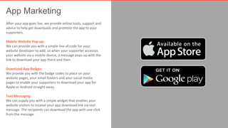 App Marketing 
After your app goes live, we provide online tools, support and 
advice to help get downloads and promote the app to your 
supporters. 
Mobile Website Pop-up: 
We can provide you with a simple line of code for your 
website developer to add, so when your supporter accesses 
your website via a mobile device, a message pops up with the 
link to download your app there and then. 
Download App Badges: 
We provide you with the badge codes to place on your 
website pages, your email footers and your social media 
pages to enable your supporters to download your app for 
Apple or Android straight away. 
Text Messaging: 
We can supply you with a simple widget that enables your 
website visitors to receive your app download link via text 
message. The recipients can download the app with one click 
from the message. 
 
