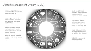 Content Management System (CMS) 
Create a mobile loyalty 
scheme to reward app users 
and build customer 
engagement in your outlet/s. 
View analytics to assess 
which message has been 
most successful and how 
people are using your app. 
Add or edit content within 
the app quickly and easily. 
No technical skills involved! 
Link existing ecommerce 
store into your app. 
See where your supporters are 
in real-time. Message everyone 
or just users close by. 
Geofencing enables you to 
deliver a targeted message to 
users when they enter a real 
world location. 
The push messaging feature 
enables you to send out text, 
images, videos, maps, product 
links and vouchers. 
Opt to use iBeacons to engage 
with users when they arrive at a 
location. 
Generic Logo 
 