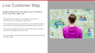 Live Customer Map 
Imagine being able to see where your customers 
are in real time, right now! 
Perhaps they’re currently at a sports stadium, in the park, at a 
competitors store, or shopping at a nearby mall? 
We enable business owners to see where they are in real time and easily 
create and send an instant location-based message to their customers. 
The real-time message could include a special offer to tempt a customer 
that is currently nearby, to pay them a visit. 
The result is higher foot traffic, new revenue opportunities and increased 
customer loyalty. 
 
