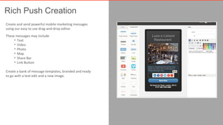 Rich Push Creation 
Create and send powerful mobile marketing messages 
using our easy to use drag-and-drop editor. 
These messages may include 
• Text 
• Video 
• Photo 
• Map 
• Share Bar 
• Link Button 
Create a bank of message templates, branded and ready 
to go with a text edit and a new image. 
 
