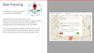 Geo-Fencing 
A Geo-fence is a virtual perimeter 
around a real world location. 
Add a Geo-Fence around a specific area e.g. 
location/event/retailer/restaurant. When an app user walks 
through this virtual perimeter, your pre-created rich 
message will pop-up automatically on the users phone. 
You can use the Geo-fence feature to deliver offers to your 
users based on their‘real world’location; perhaps offering 
them a special discount when they walk past their shop. 
 