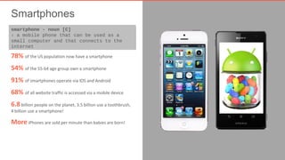 Smartphones 
smartphone - noun [C] 
› a mobile phone that can be used as a 
small computer and that connects to the 
internet 
78% of the US population now have a smartphone 
54% of the 55-64 age group own a smartphone 
91% of smartphones operate via IOS and Android 
68% of all website traffic is accessed via a mobile device 
6.8 billion people on the planet, 3.5 billion use a toothbrush, 
4 billion use a smartphone! 
More iPhones are sold per minute than babies are born! 
 