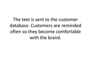 The text is sent to the customer database. Customers are reminded often so they become comfortable with the brand. 