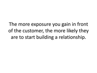 The more exposure you gain in front of the customer, the more likely they are to start building a relationship. 