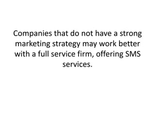 Companies that do not have a strong marketing strategy may work better with a full service firm, offering SMS services. 