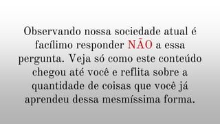 Observando nossa sociedade atual é
facílimo responder NÃO a essa
pergunta. Veja só como este conteúdo
chegou até você e reflita sobre a
quantidade de coisas que você já
aprendeu dessa mesmíssima forma.
 