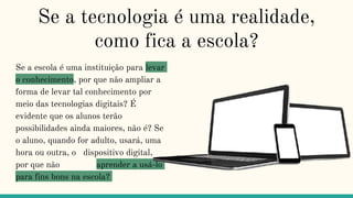 Se a tecnologia é uma realidade,
como fica a escola?
Se a escola é uma instituição para levar
o conhecimento, por que não ampliar a
forma de levar tal conhecimento por
meio das tecnologias digitais? É
evidente que os alunos terão
possibilidades ainda maiores, não é? Se
o aluno, quando for adulto, usará, uma
hora ou outra, o dispositivo digital,
por que não aprender a usá-lo
para fins bons na escola?
 