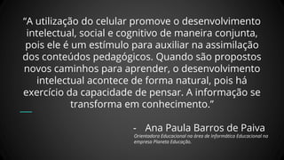 “A utilização do celular promove o desenvolvimento
intelectual, social e cognitivo de maneira conjunta,
pois ele é um estímulo para auxiliar na assimilação
dos conteúdos pedagógicos. Quando são propostos
novos caminhos para aprender, o desenvolvimento
intelectual acontece de forma natural, pois há
exercício da capacidade de pensar. A informação se
transforma em conhecimento.”
- Ana Paula Barros de Paiva
Orientadora Educacional na área de Informática Educacional na
empresa Planeta Educação.
 