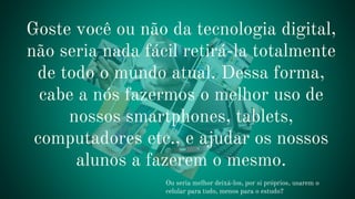 Ou seria melhor deixá-los, por si próprios, usarem o
celular para tudo, menos para o estudo?
Goste você ou não da tecnologia digital,
não seria nada fácil retirá-la totalmente
de todo o mundo atual. Dessa forma,
cabe a nós fazermos o melhor uso de
nossos smartphones, tablets,
computadores etc., e ajudar os nossos
alunos a fazerem o mesmo.
 