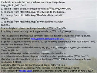 the best camera is the one you have on you.cc image from
http://flic.kr/p/52faHF
3. keep it steady, eddie. cc image from http://flic.kr/p/6XWQww
5. cc image from http://flic.kr/p/dK1PMstick to the basics…
6. cc image from http://flic.kr/p/3Paa94add interest with
angles…
7. cc image from http://flic.kr/p/3VwoHadd interest with
angles…
8. a well-lighted place… cc image from http://flic.kr/p/yhELc
9. editing is not cheating… cc image from http://flic.kr/p/2exvsp
. *all images link to their creative commons licenses.5 tips for taking better iPhone pictures.
(n.d.). ios 101. Retrieved from http://gigaom.com/apple/ios-1015-tips-for-taking-better-iphone-pictures/10 tips for taking better photos with your iPhone. (n.d.).
Maclife.com. Retrieved from
http://www.maclife.com/article/howtos/10_tips_taking_better_photos_your_iphone#slide0Cope, W. (2012).
Abandoned teenage bedroom multimedia project. Retrieved from
http://abandonedfarmhouse.blogspot.com/.iPhone photography pro tips. (2010, Nov 12).
Mashable.com. Retrieved from http://mashable.com/2010/11/12/iphone-photography-protips/Kooser, T. (1980).
Abandoned farmhouse. Pittsburgh: Zoland Books. Retrieved from
http://poetryoutloud.org/poem/237648. cc image from http://flic.kr/p/5yoLmS
Iphoneography by Wendy Cope, Librarian at Cherokee County School District on Jul 14, 2012

 