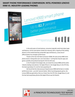 JUNE 2013
A PRINCIPLED TECHNOLOGIES TEST REPORT
Commissioned by Intel Inc.
SMART PHONE PERFORMANCE COMPARISON: INTEL-POWERED LENOVO
K900 VS. INDUSTRY-LEADING PHONES
In the early years of smart phones, consumers typically cared most about apps
and features. As the smart phone market has matured, with a majority of the leading
phones on the market boasting comparable apps and features, a new area of
differentiation has emerged: performance.
Thanks to the new Intel Atom processor Z2580, the new Lenovo K900 smart
phone excels in doing what users care most about—running their favorite apps and
games speedily and quickly browsing the Internet with ease.
In the Principled Technologies labs, we tested the Lenovo K900 and five other
industry-leading smart phones: the Apple iPhone 5, the Google Nexus 4, the HTC One,
the Samsung Galaxy S III, and the Samsung Galaxy S4.
We found that the Intel processor-based Lenovo K900 did the best on mobile
performance tests—up to 82.7 percent better. When launching popular games, the
Lenovo K900 was generally as fast as or faster than the HTC One, Google Nexus 4, and
the two Samsung Galaxy phones (the Apple iPhone was the fastest).
 