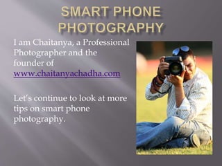 I am Chaitanya, a Professional
Photographer and the
founder of
www.chaitanyachadha.com
Let’s continue to look at more
tips on smart phone
photography.
 