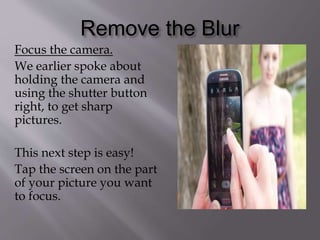 Remove the Blur
Focus the camera.
We earlier spoke about
holding the camera and
using the shutter button
right, to get sharp
pictures.
This next step is easy!
Tap the screen on the part
of your picture you want
to focus.
 