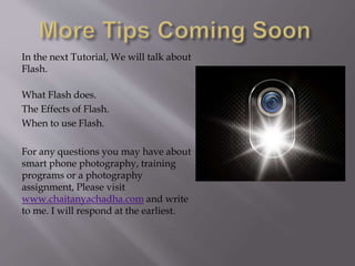 In the next Tutorial, We will talk about
Flash.
What Flash does.
The Effects of Flash.
When to use Flash.
For any questions you may have about
smart phone photography, training
programs or a photography
assignment, Please visit
www.chaitanyachadha.com and write
to me. I will respond at the earliest.
 