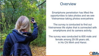 Overview
Smartphone penetration has lifted the
opportunities to take photos and we see
Vietnamese taking photos everywhere
The survey is conducted to find out
Vietnamese life styles that is connected with
smartphone and its camera activity.
The survey was conducted to 600 male and
female among 20-39 years old,
in Ho Chi Minh and Hanoi.
 