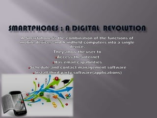 Smartphones ; a digiTal  revolution  A Smartphone is the combination of the functions of mobile devices and handheld computers into a single device. They allow the user to  Access the internet Has email capabilities Schedule and contact management software Install third party software(applications) 