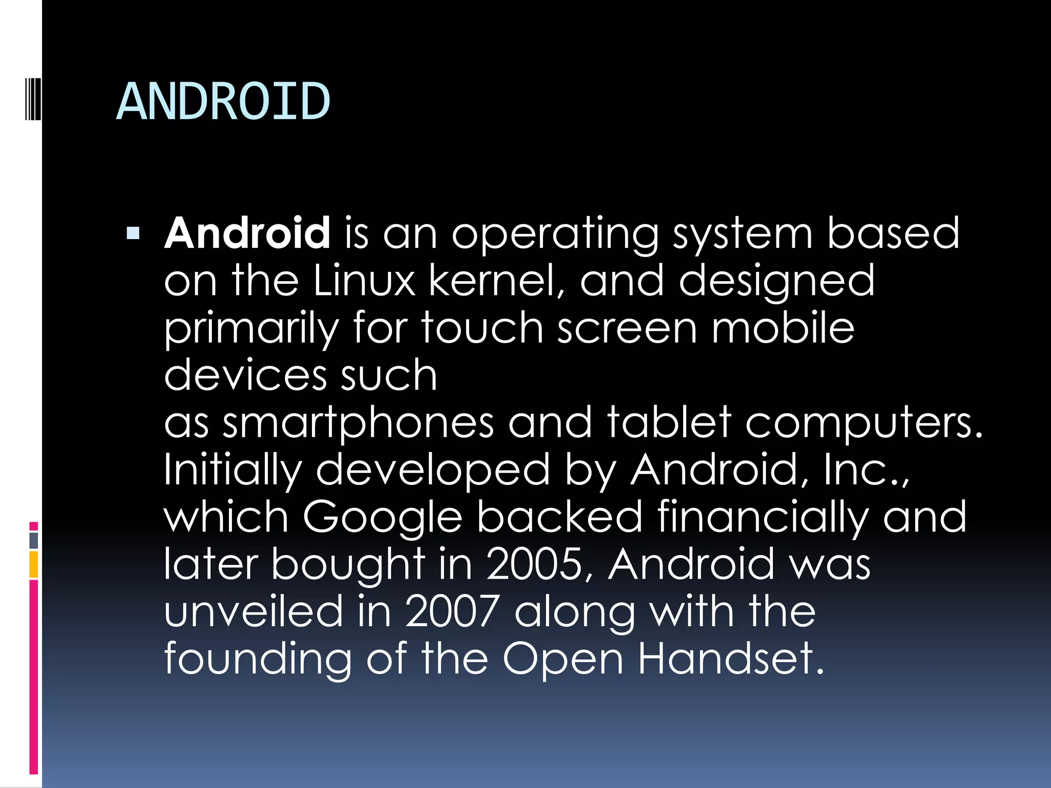 ANDROID
 Android is an operating system based
on the Linux kernel, and designed
primarily for touch screen mobile
devices such
as smartphones and tablet computers.
Initially developed by Android, Inc.,
which Google backed financially and
later bought in 2005, Android was
unveiled in 2007 along with the
founding of the Open Handset.
 