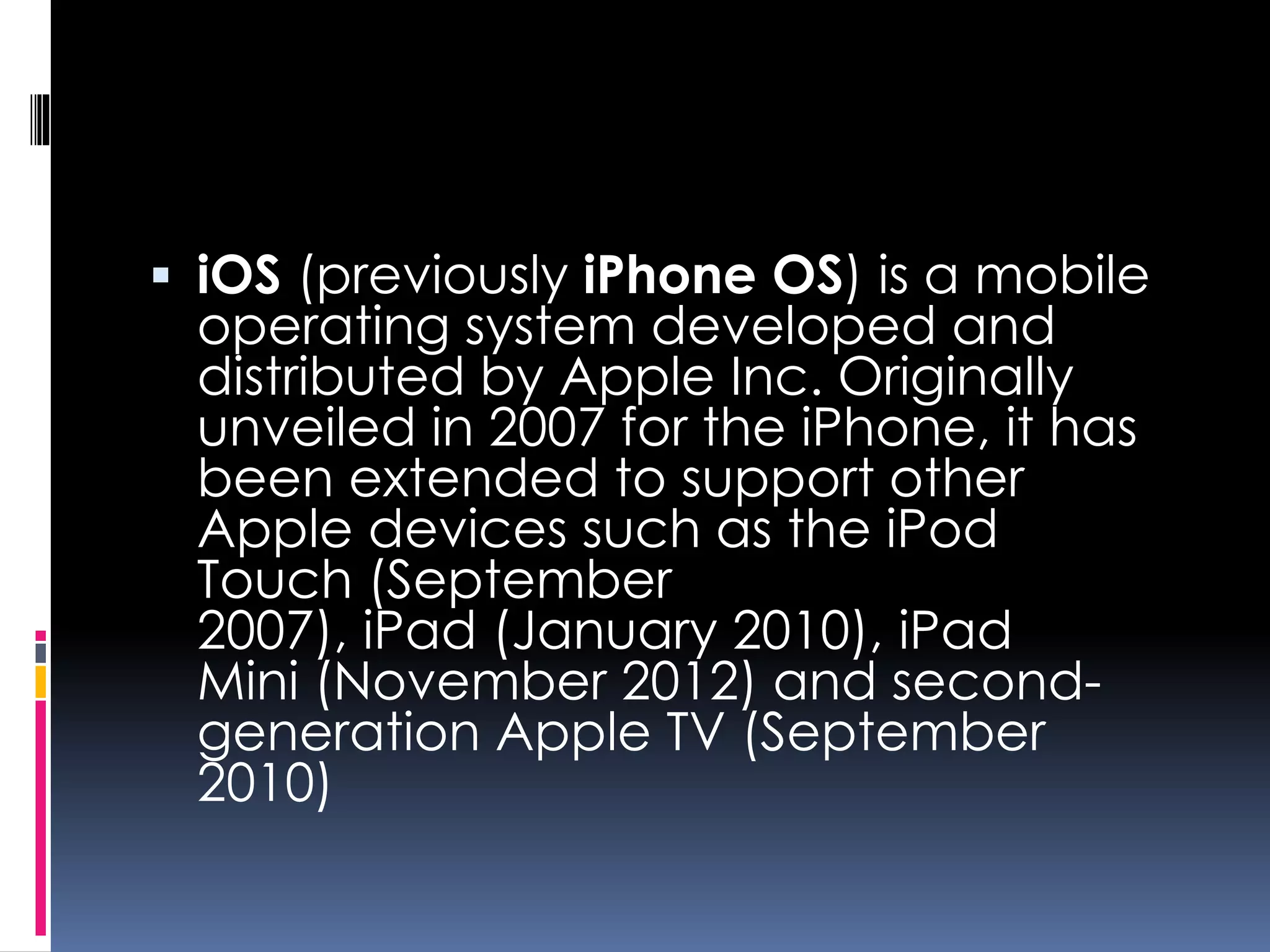  iOS (previously iPhone OS) is a mobile
operating system developed and
distributed by Apple Inc. Originally
unveiled in 2007 for the iPhone, it has
been extended to support other
Apple devices such as the iPod
Touch (September
2007), iPad (January 2010), iPad
Mini (November 2012) and second-
generation Apple TV (September
2010)
 