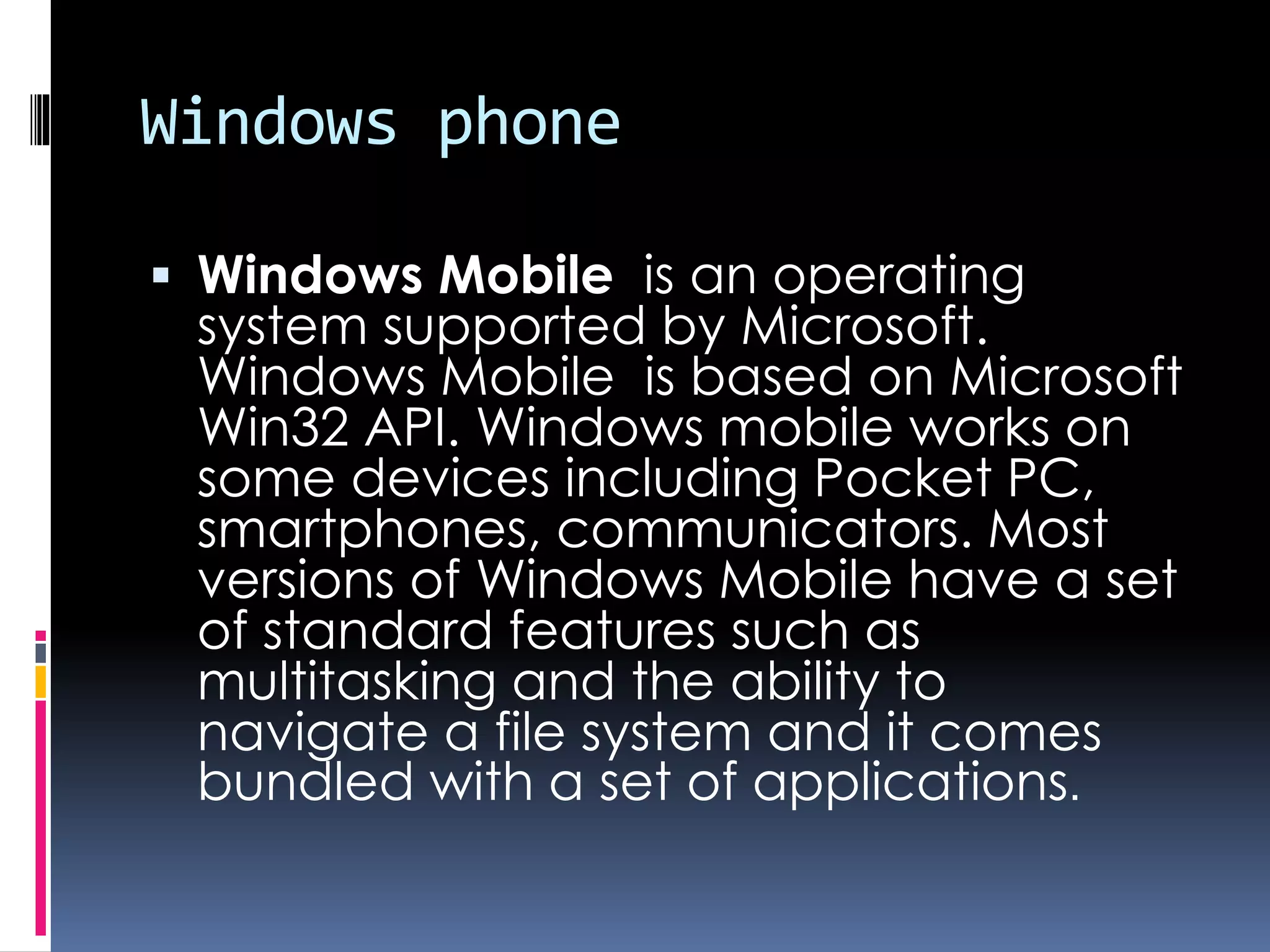 Windows phone
 Windows Mobile is an operating
system supported by Microsoft.
Windows Mobile is based on Microsoft
Win32 API. Windows mobile works on
some devices including Pocket PC,
smartphones, communicators. Most
versions of Windows Mobile have a set
of standard features such as
multitasking and the ability to
navigate a file system and it comes
bundled with a set of applications.
 