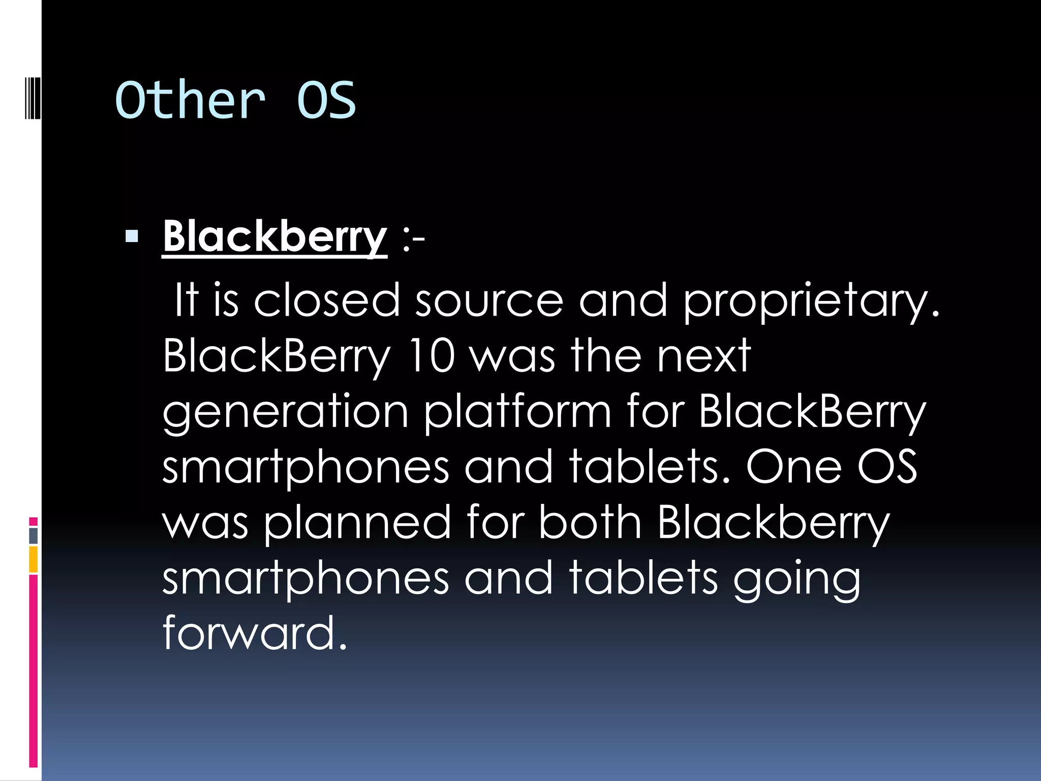 Other OS
 Blackberry :-
It is closed source and proprietary.
BlackBerry 10 was the next
generation platform for BlackBerry
smartphones and tablets. One OS
was planned for both Blackberry
smartphones and tablets going
forward.
 