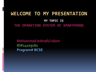 WELCOME TO MY PRESENTATION
MY TOPIC IS
THE OPARETING SYSTEM OF SMARTPHONE
Mohammad Ashraful Islam
ID#14103161
Program# BCSE
 