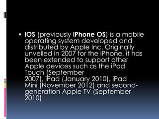  iOS (previously iPhone OS) is a mobile
operating system developed and
distributed by Apple Inc. Originally
unveiled in 2007 for the iPhone, it has
been extended to support other
Apple devices such as the iPod
Touch (September
2007), iPad (January 2010), iPad
Mini (November 2012) and second-
generation Apple TV (September
2010)
 