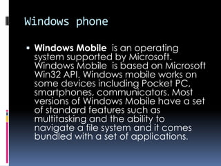 Windows phone
 Windows Mobile is an operating
system supported by Microsoft.
Windows Mobile is based on Microsoft
Win32 API. Windows mobile works on
some devices including Pocket PC,
smartphones, communicators. Most
versions of Windows Mobile have a set
of standard features such as
multitasking and the ability to
navigate a file system and it comes
bundled with a set of applications.
 