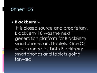 Other OS
 Blackberry :-
It is closed source and proprietary.
BlackBerry 10 was the next
generation platform for BlackBerry
smartphones and tablets. One OS
was planned for both Blackberry
smartphones and tablets going
forward.
 