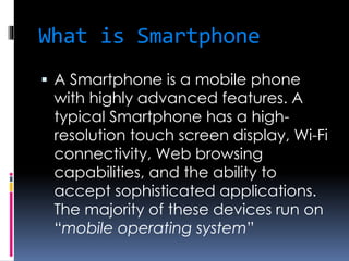 What is Smartphone
 A Smartphone is a mobile phone
with highly advanced features. A
typical Smartphone has a high-
resolution touch screen display, Wi-Fi
connectivity, Web browsing
capabilities, and the ability to
accept sophisticated applications.
The majority of these devices run on
“mobile operating system”
 