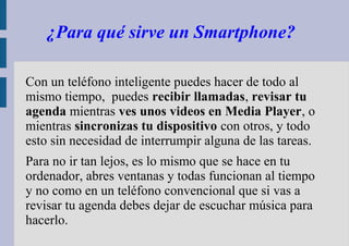 ¿Para qué sirve un Smartphone? 
Con un teléfono inteligente puedes hacer de todo al 
mismo tiempo, puedes recibir llamadas, revisar tu 
agenda mientras ves unos videos en Media Player, o 
mientras sincronizas tu dispositivo con otros, y todo 
esto sin necesidad de interrumpir alguna de las tareas. 
Para no ir tan lejos, es lo mismo que se hace en tu 
ordenador, abres ventanas y todas funcionan al tiempo 
y no como en un teléfono convencional que si vas a 
revisar tu agenda debes dejar de escuchar música para 
hacerlo. 
 