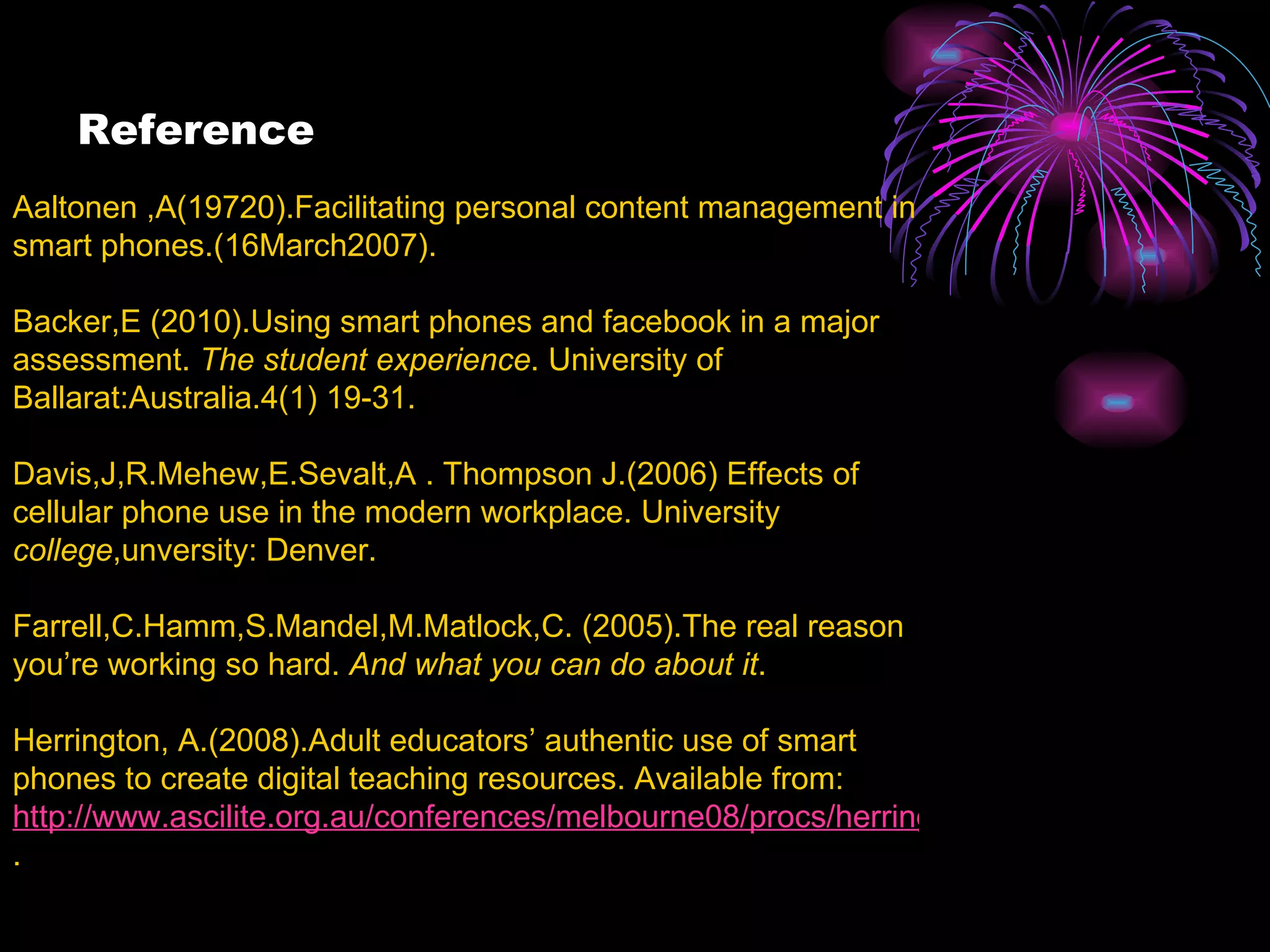 Reference   Aaltonen ,A(19720).Facilitating personal content management in smart phones.(16March2007).  Backer,E (2010).Using smart phones and facebook in a major assessment.  The student experience . University of Ballarat:Australia.4(1) 19-31.  Davis,J,R.Mehew,E.Sevalt,A . Thompson J.(2006) Effects of cellular phone use in the modern workplace. University  college ,unversity: Denver. Farrell,C.Hamm,S.Mandel,M.Matlock,C. (2005).The real reason you’re working so hard.  And what you can do about it . Herrington, A.(2008).Adult educators’ authentic use of smart phones to create digital teaching resources. Available from:  http://www.ascilite.org.au/conferences/melbourne08/procs/herrington-a-pdf .  