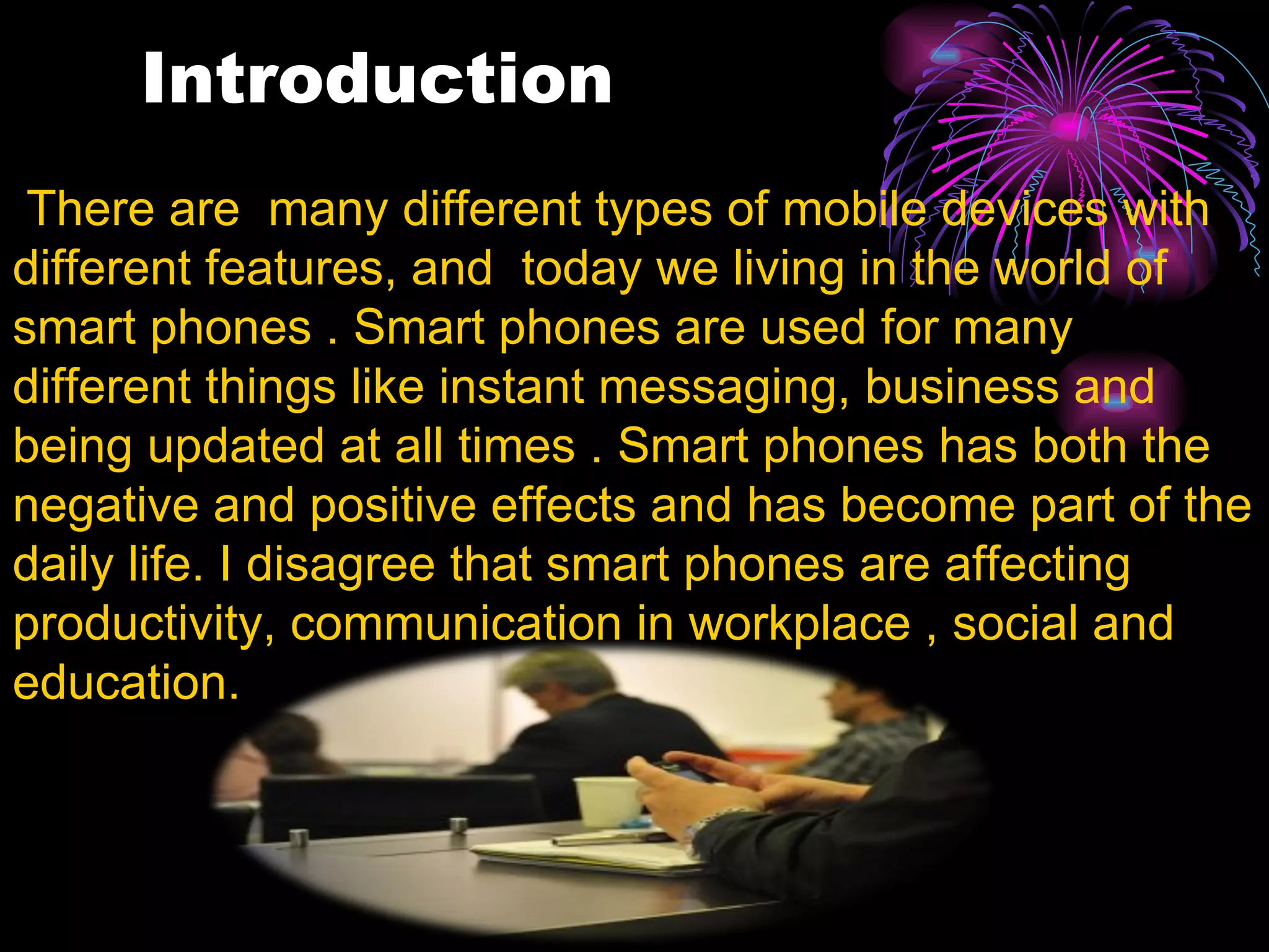 Introduction   There are  many different types of mobile devices with different features, and  today we living in the world of smart phones . Smart phones are used for many different things like instant messaging, business and being updated at all times . Smart phones has both the negative and positive effects and has become part of the daily life. I disagree that smart phones are affecting productivity, communication in workplace , social and education.  