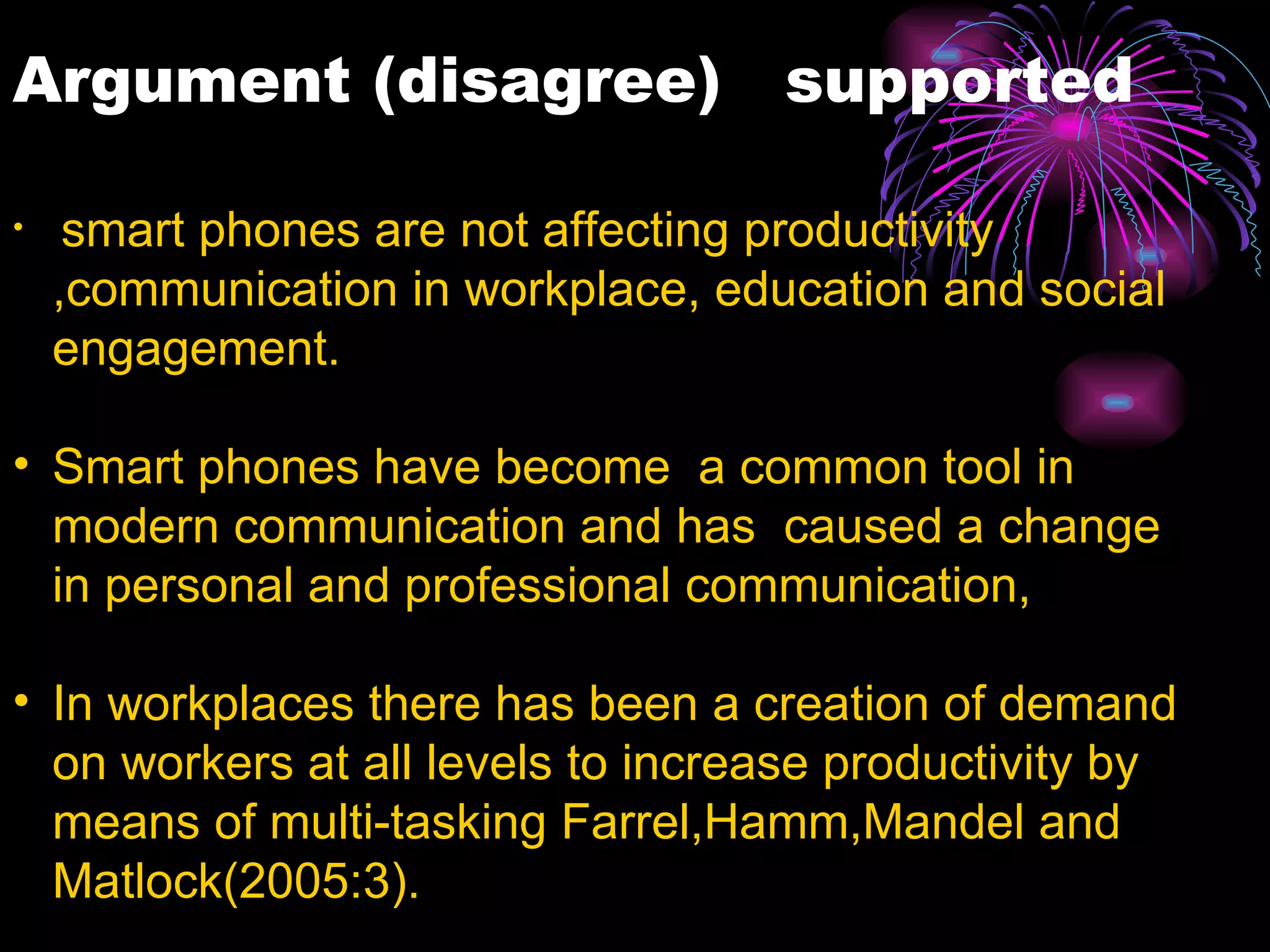smart phones are not affecting productivity ,communication in workplace, education and social engagement. Smart phones have become  a common tool in modern communication and has  caused a change in personal and professional communication, In workplaces there has been a creation of demand on workers at all levels to increase productivity by means of multi-tasking Farrel,Hamm,Mandel and Matlock(2005:3). The need of being reachable to peers,superiors,clients and family has led to constant use of mobile devices almost in all work environment. people no longer interact face to face instead they socialize through mobile devices as they are more focused on work.  Smart phones has change how businesses operate, there is faster moving negotiations, globally and internationally. Argument (disagree)  supported  