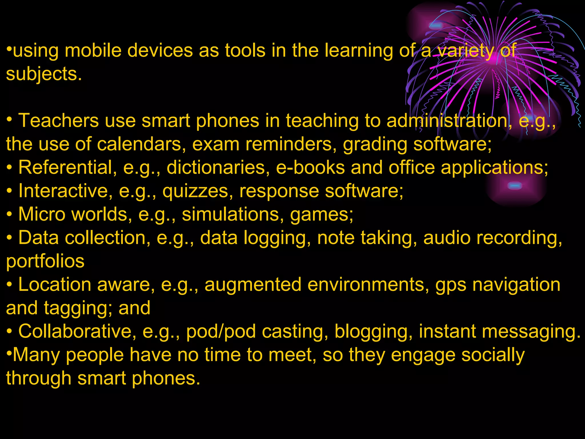 using mobile devices as tools in the learning of a variety of subjects. Teachers use smart phones in teaching to administration, e.g., the use of calendars, exam reminders, grading software; •  Referential, e.g., dictionaries, e-books and office applications; •  Interactive, e.g., quizzes, response software; •  Micro worlds, e.g., simulations, games; •  Data collection, e.g., data logging, note taking, audio recording, portfolios •  Location aware, e.g., augmented environments, gps navigation and tagging; and •  Collaborative, e.g., pod/pod casting, blogging, instant messaging . Many people have no time to meet, so they engage socially through smart phones. 