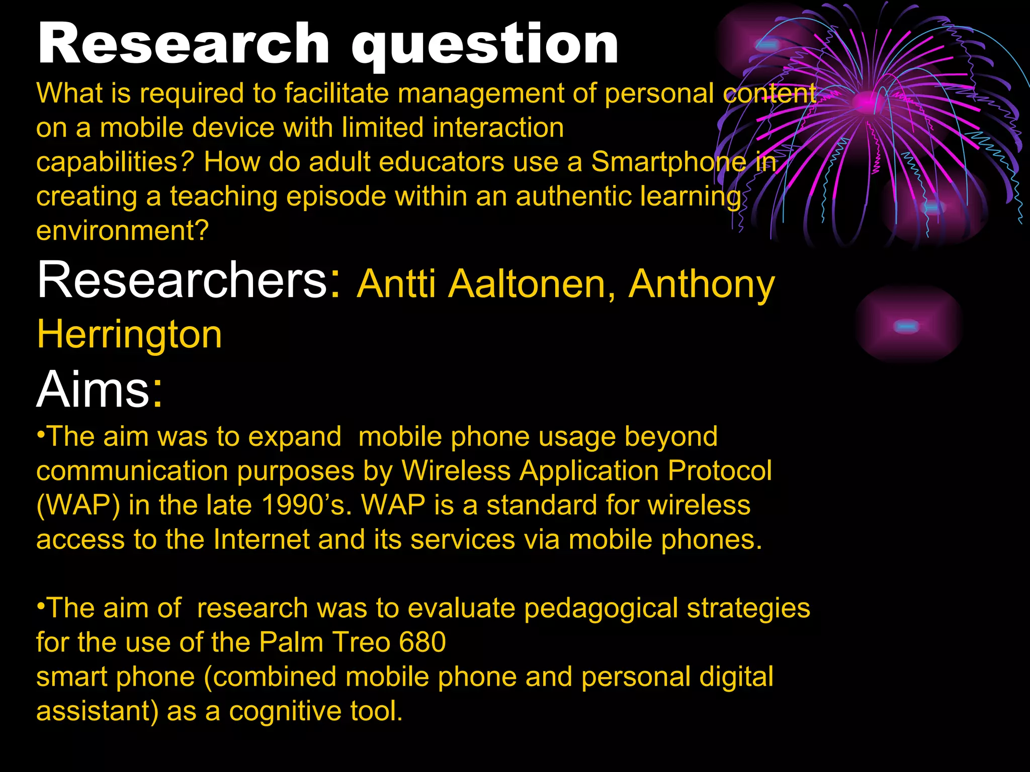 Research question What is required to facilitate management of personal content on a mobile device with limited interaction capabilities ?   How do adult educators use a Smartphone in creating a teaching episode within an authentic learning environment? Researchers :  Antti Aaltonen,  Anthony   Herrington Aims : The aim was to expand  mobile phone usage beyond communication purposes by Wireless Application Protocol (WAP) in the late 1990’s. WAP is a standard for wireless access to the Internet and its services via mobile phones. The aim of  research was to evaluate pedagogical strategies for the use of the Palm Treo 680 smart phone (combined mobile phone and personal digital assistant) as a cognitive tool . 