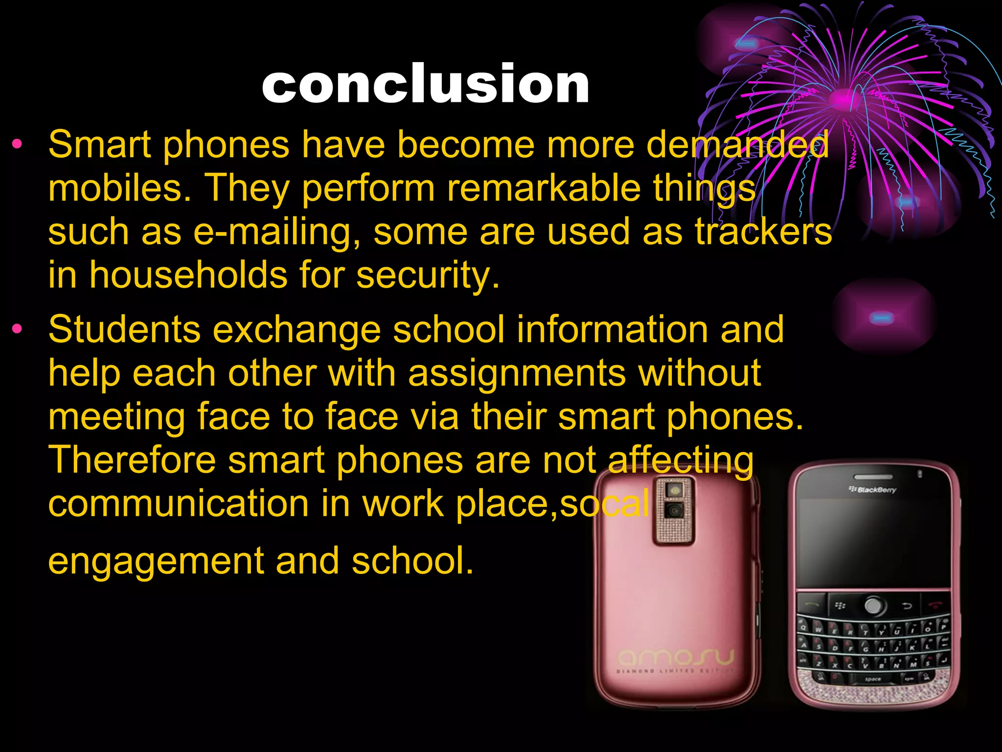 conclusion Smart phones have become more demanded mobiles. They perform remarkable things such as e-mailing, some are used as trackers in households for security. Students exchange school information and help each other with assignments without meeting face to face via their smart phones. Therefore smart phones are not affecting communication in work place,socal engagement and school.  
