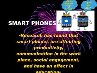 SMART PHONES  “ Research has found that smart phones are affecting productivity, communication in the work place, social engagement, and have an effect in education ”. “” We the king and queens of today”! “  yes we did.” 