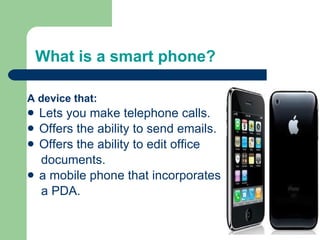 What is a smart phone? A device that: Lets you make telephone calls. Offers the ability to send emails. Offers the ability to edit office documents. a mobile phone that incorporates a PDA. 