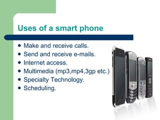 Uses of a smart phone Make and receive calls. Send and receive e-mails. Internet access. Multimedia (mp3,mp4,3gp etc.) Specialty Technology. Scheduling. 
