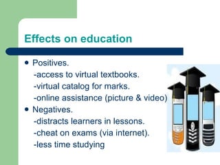 Positives. -access to virtual textbooks. -virtual catalog for marks. -online assistance (picture & video) Negatives. -distracts learners in lessons. -cheat on exams (via internet). -less time studying Effects on education 
