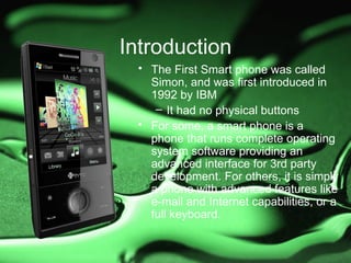 Introduction
 • The First Smart phone was called
   Simon, and was first introduced in
   1992 by IBM
    – It had no physical buttons
 • For some, a smart phone is a
   phone that runs complete operating
   system software providing an
   advanced interface for 3rd party
   development. For others, it is simply
   a phone with advanced features like
   e-mail and Internet capabilities, or a
   full keyboard.
 