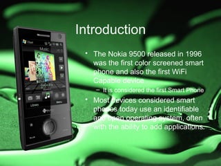 Introduction
 • The Nokia 9500 released in 1996
   was the first color screened smart
   phone and also the first WiFi
   Capable device
    – It is considered the first Smart Phone
 • Most devices considered smart
   phones today use an identifiable
   and open operating system, often
   with the ability to add applications.
 