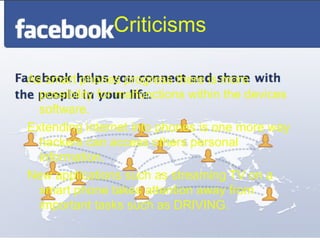 Criticisms

As smart phones progress there is more
  possibility for malfunctions within the devices
  software.
Extending internet into phones is one more way
  hackers can access others personal
  information.
New applications such as streaming TV on a
  smart phone takes attention away from
  important tasks such as DRIVING.
 