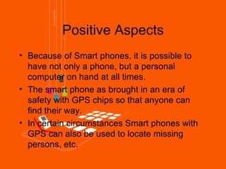 Positive Aspects
• Because of Smart phones, it is possible to
  have not only a phone, but a personal
  computer on hand at all times.
• The smart phone as brought in an era of
  safety with GPS chips so that anyone can
  find their way.
• In certain circumstances Smart phones with
  GPS can also be used to locate missing
  persons, etc.
 